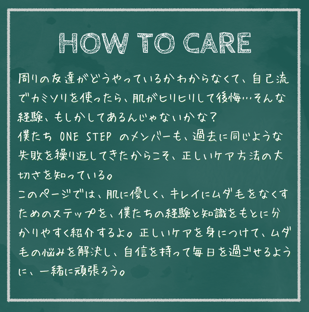 HOW TO CARE 周りの友達がどうやっているかわからなくて、自己流でカミソリを使ったら、肌がヒリヒリして後悔…そんな経験、もしかしてあるんじゃないかな？ 僕たち ONE STEP のメンバーも、過去に同じような失敗を繰り返してきたからこそ、正しいケア方法の大切さを知っている。 このページでは、肌に優しく、キレイにムダ毛をなくすためのステップを、僕たちの経験と知識をもとに分かりやすく紹介するよ。正しいケアを身につけて、ムダ毛の悩みを解決し、自信を持って毎日を過ごせるように、一緒に頑張ろう。