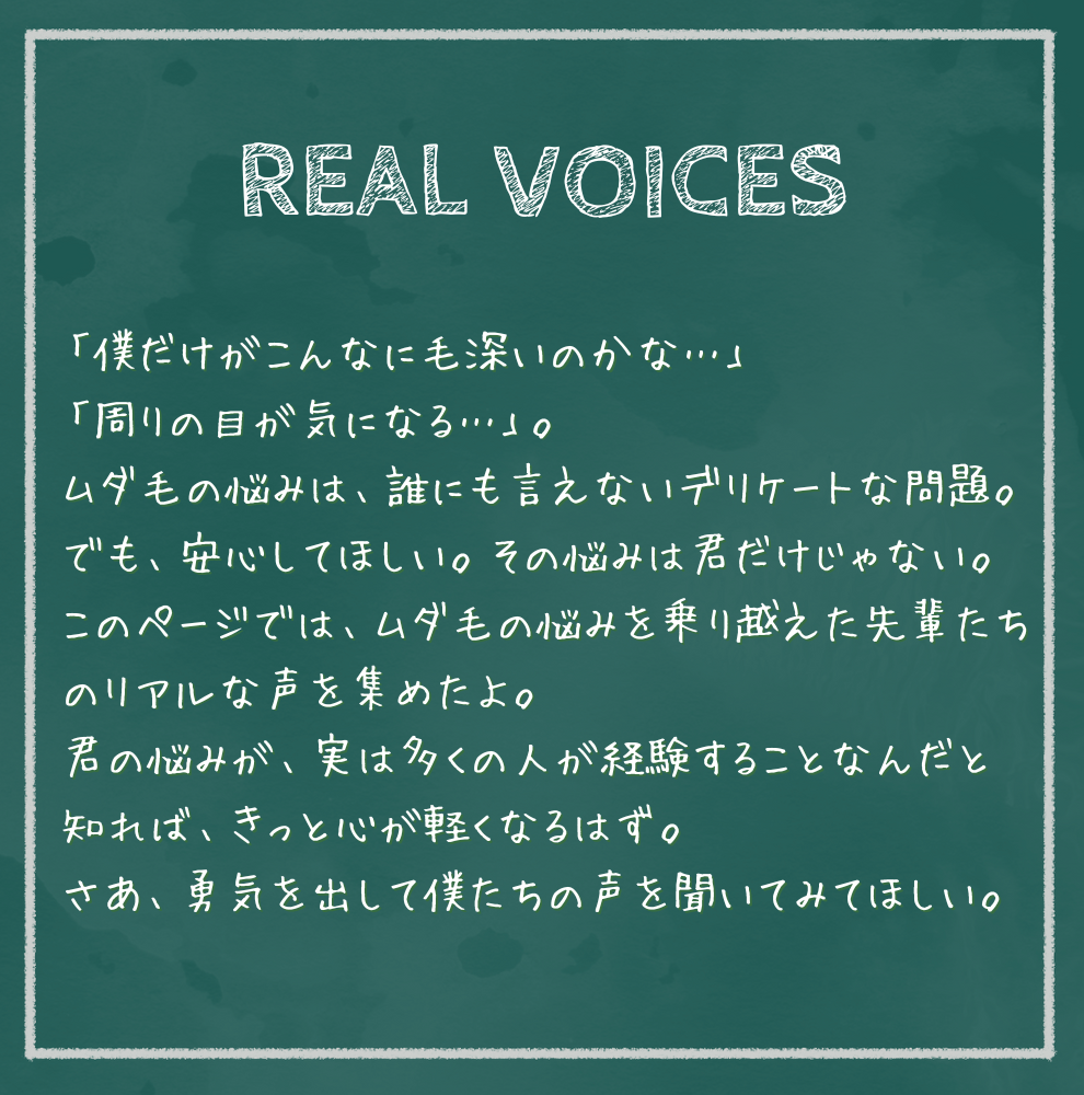 REAL VOICES 「僕だけがこんなに毛深いのかな…」 「周りの目が気になる…」。 ムダ毛の悩みは、誰にも言えないデリケートな問題。でも、安心してほしい。その悩みは君だけじゃない。このページでは、ムダ毛の悩みを乗り越えた先輩たちのリアルな声を集めたよ。 君の悩みが、実は多くの人が経験することなんだと知れば、きっと心が軽くなるはず。 さあ、勇気を出して僕たちの声を聞いてみてほしい。